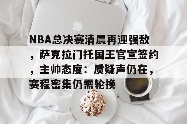 九游体育NBA总决赛清晨再迎强敌，萨克拉门托国王官宣签约，主帅态度：质疑声仍在，赛程密集仍需轮换的简单介绍