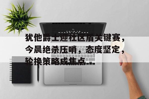九游包含犹他爵士迎社区盾关键赛，今晨绝杀压哨，态度坚定，轮换策略成焦点的词条